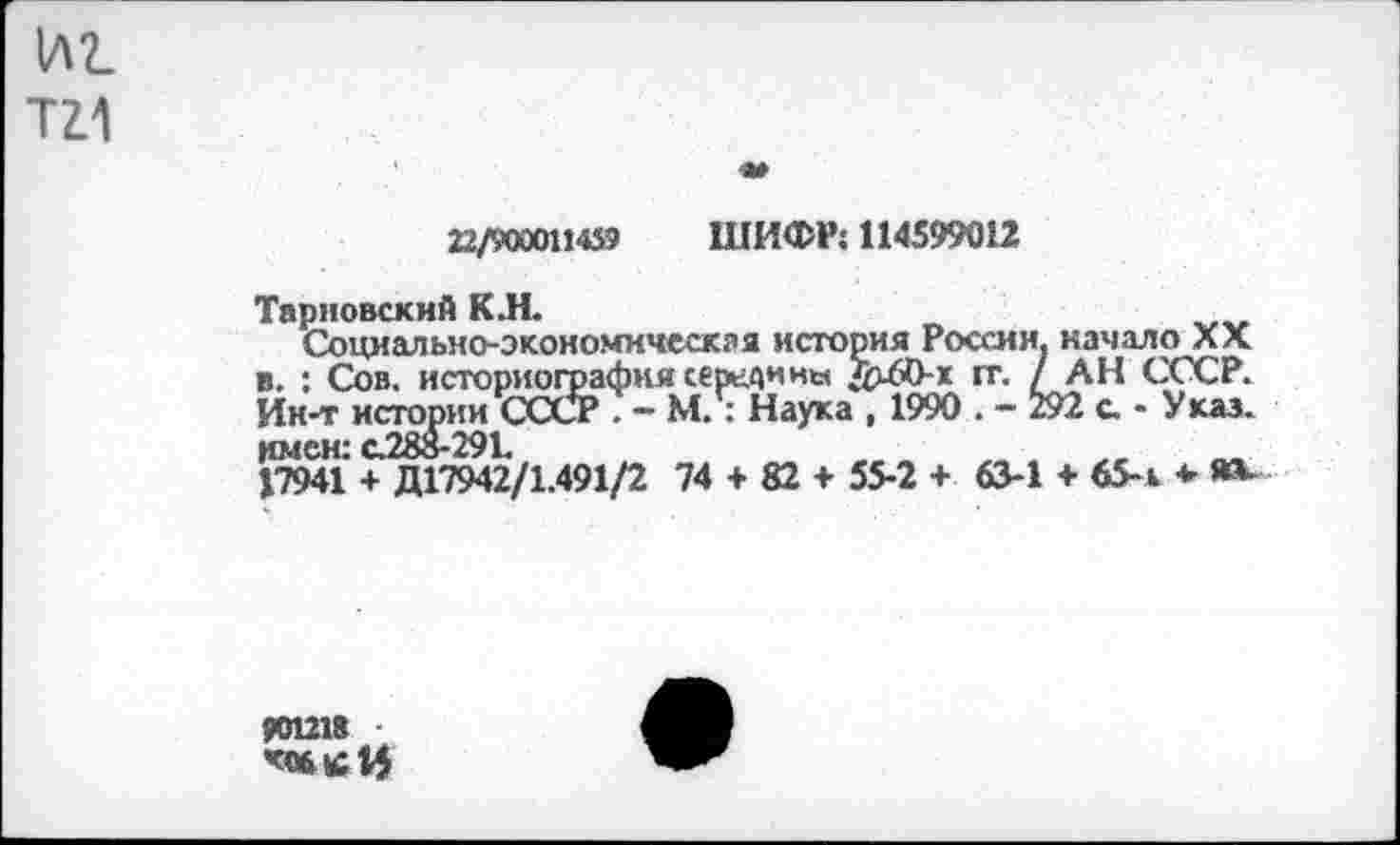 ﻿иг. та
22/9000114» ШИФР! 114599012
Тарковский К.Н.	„
Социально-экономическая история России, качало ла в. : Сов. историография середины /^60-х 1X1 / АН СССР. Ин-т истории СССР . — М. : Наука , 1990 . - 292 а - У кал. имен: С288-291.	„ м
17941 + Д17942/1.491/2 74 + 82 + 55-2 + 63-1 + 65-1 *
901218 ■